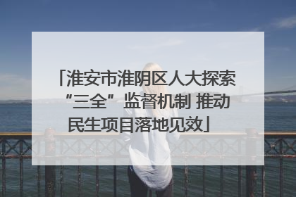 淮安市淮阴区人大探索“三全”监督机制 推动民生项目落地见效
