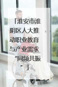 淮安市淮阴区人大推动职业教育与产业需求“同频共振”
