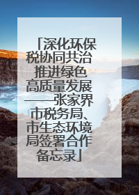 深化环保税协同共治 推进绿色高质量发展——张家界市税务局、市生态环境局签署合作备忘录
