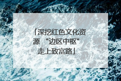 深挖红色文化资源 “边区中枢”走上致富路
