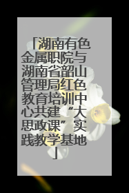 湖南有色金属职院与湖南省韶山管理局红色教育培训中心共建“大思政课”实践教学基地