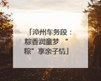漳州车务段：粽香润童梦 “粽”享亲子情