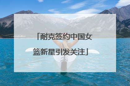 耐克签约中国女篮新星引发关注