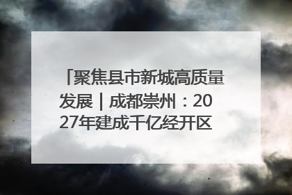 聚焦县市新城高质量发展｜成都崇州：2027年建成千亿经开区、2029年GDP突破750亿元