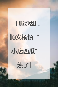 脆沙甜，顺义杨镇“小店西瓜”熟了