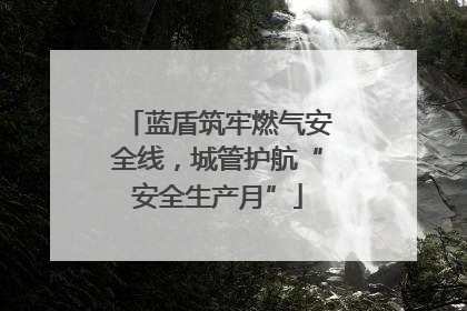蓝盾筑牢燃气安全线，城管护航“安全生产月”