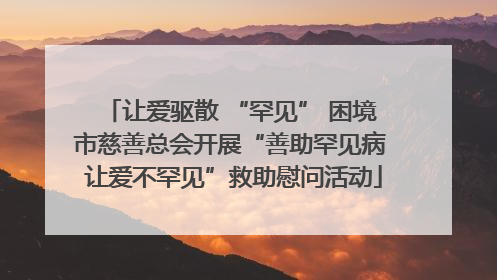 让爱驱散 “罕见” 困境 市慈善总会开展“善助罕见病 让爱不罕见”救助慰问活动