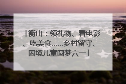 衡山：领礼物、看电影、吃美食……乡村留守、困境儿童圆梦六一