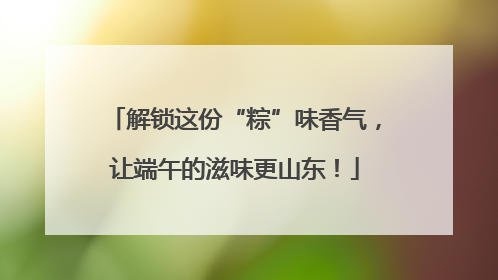 解锁这份“粽”味香气，让端午的滋味更山东！