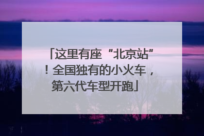 这里有座“北京站”！全国独有的小火车，第六代车型开跑