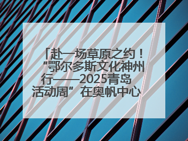 赴一场草原之约！“鄂尔多斯文化神州行——2025青岛活动周”在奥帆中心拉开帷幕