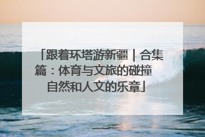 跟着环塔游新疆｜合集篇：体育与文旅的碰撞 自然和人文的乐章