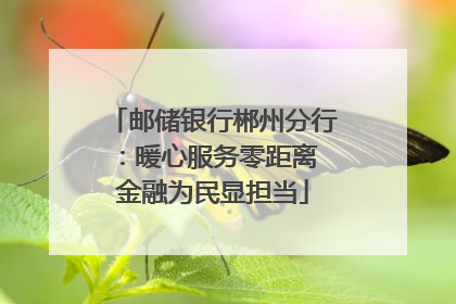 邮储银行郴州分行：暖心服务零距离 金融为民显担当