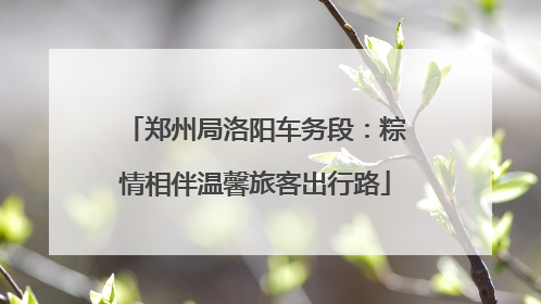 郑州局洛阳车务段:粽情相伴温馨旅客出行路