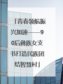 青春领航振兴加速——90后彝族女支书打造民族团结智慧村
