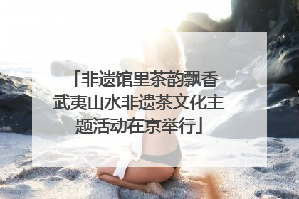 非遗馆里茶韵飘香 武夷山水非遗茶文化主题活动在京举行