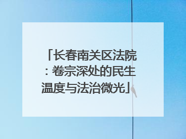 长春南关区法院：卷宗深处的民生温度与法治微光