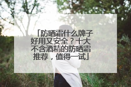 防晒霜什么牌子好用又安全？十大不含酒精的防晒霜推荐，值得一试