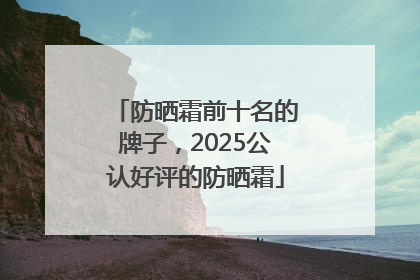 防晒霜前十名的牌子，2025公认好评的防晒霜