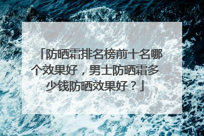 防晒霜排名榜前十名哪个效果好，男士防晒霜多少钱防晒效果好？