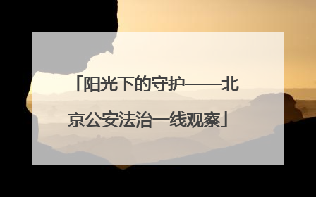 阳光下的守护——北京公安法治一线观察