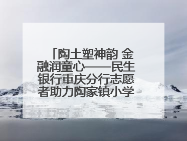 陶土塑神韵 金融润童心——民生银行重庆分行志愿者助力陶家镇小学美育计划