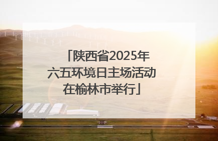 陕西省2025年六五环境日主场活动在榆林市举行