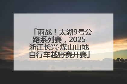 雨战！太湖9号公路系列赛，2025浙江长兴·煤山山地自行车越野赛开赛