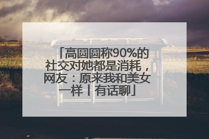 高圆圆称90%的社交对她都是消耗，网友：原来我和美女一样丨有话聊
