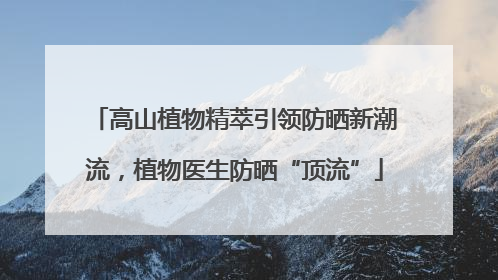 高山植物精萃引领防晒新潮流，植物医生防晒“顶流”