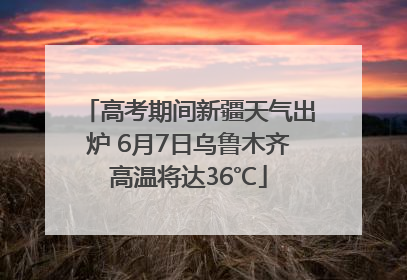 高考期间新疆天气出炉 6月7日乌鲁木齐高温将达36℃