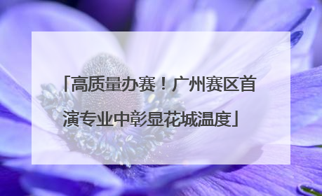 高质量办赛！广州赛区首演专业中彰显花城温度