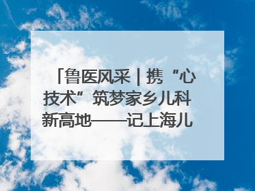 鲁医风采｜携“心技术”筑梦家乡儿科新高地——记上海儿童医学中心临沂医院执行院长、副主任医师孙琦