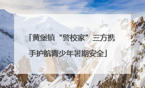 黄堡镇“警校家”三方携手护航青少年暑期安全