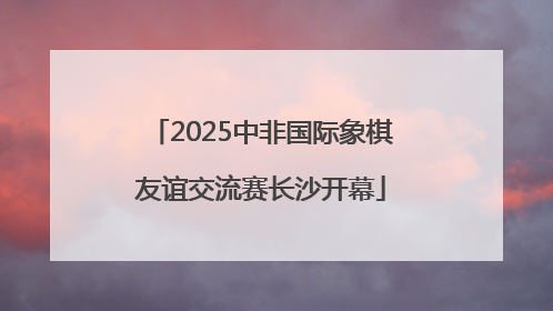 2025中非国际象棋友谊交流赛长沙开幕