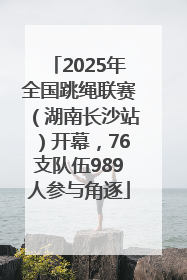2025年全国跳绳联赛（湖南长沙站）开幕，76支队伍989人参与角逐