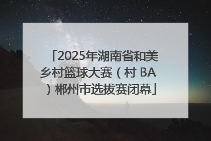 2025年湖南省和美乡村篮球大赛（村 BA）郴州市选拔赛闭幕
