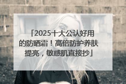 2025十大公认好用的防晒霜！高倍防护养肤提亮，敏感肌直接抄
