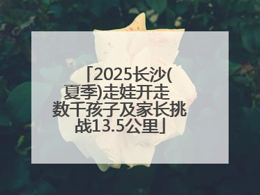 2025长沙(夏季)走娃开走 数千孩子及家长挑战13.5公里