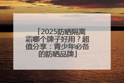 2025防晒隔离霜哪个牌子好用？超值分享：青少年必备的防晒品牌
