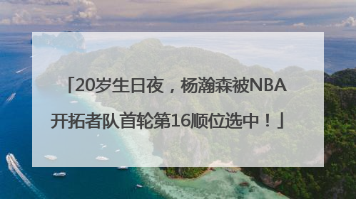 20岁生日夜，杨瀚森被NBA开拓者队首轮第16顺位选中！