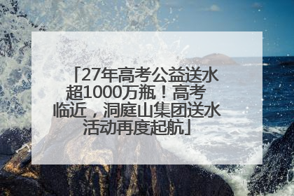 27年高考公益送水超1000万瓶！高考临近，洞庭山集团送水活动再度起航