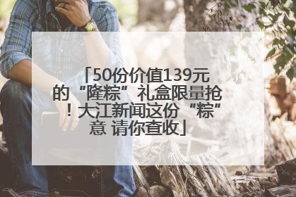 50份价值139元的“隆粽”礼盒限量抢！大江新闻这份“粽”意 请你查收