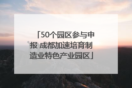 50个园区参与申报 成都加速培育制造业特色产业园区