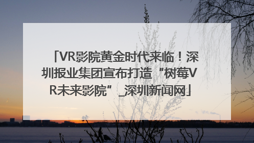 VR影院黄金时代来临！深圳报业集团宣布打造“树莓VR未来影院”_深圳新闻网